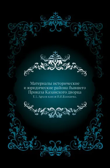 Обложка книги Материалы исторические и юридические района бывшего Приказа Казанского дворца. Том 1. Архив князя В.И.Баюшева, Н.П. Загоскин