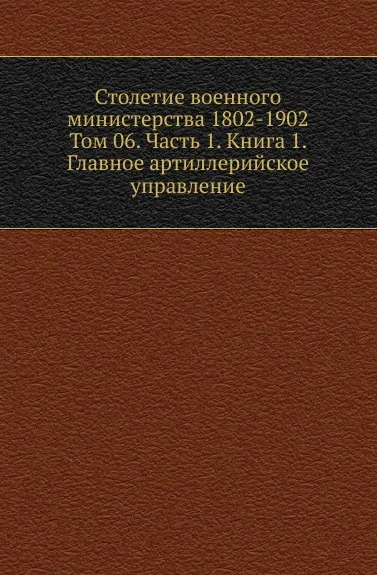 Обложка книги Столетие военного министерства 1802-1902. Том 6. Часть 1. Книга 1. Главное артиллерийское управление, Д.П. Струков