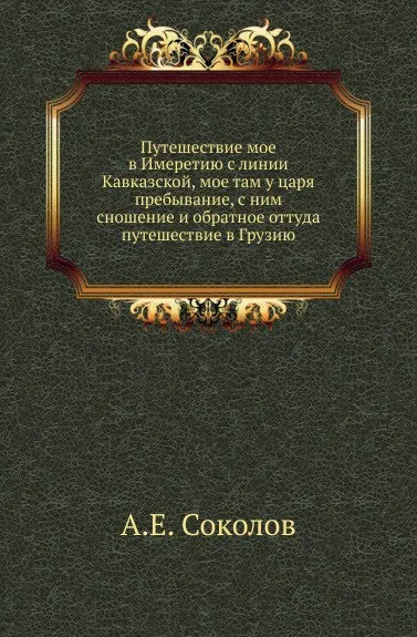 Обложка книги Путешествие мое в Имеретию с линии Кавказской, мое там у царя пребывание, с ним сношение и обратное оттуда путешествие в Грузию, А.Е. Соколов