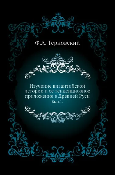 Обложка книги Изучение византийской истории и ее тенденциозное приложение в Древней Руси. Выпуск 1, Ф.А. Терновский