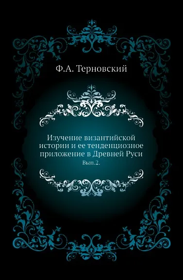 Обложка книги Изучение византийской истории и ее тенденциозное приложение в Древней Руси. Выпуск 2, Ф.А. Терновский