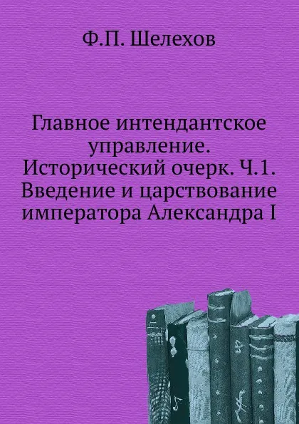 Обложка книги Главное интендантское управление. Исторический очерк. Ч.1. введение и царствование императора Александра I, Ф.П. Шелехов