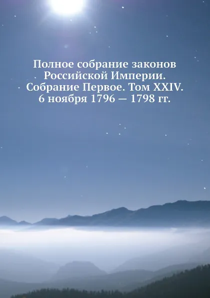 Обложка книги Полное собрание законов Российской Империи. Собрание Первое. Том XXIV. 6 ноября 1796 . 1798 гг., Неизвестный автор