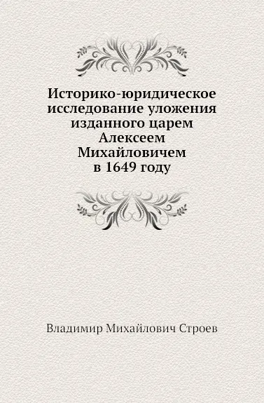 Обложка книги Историко-юридическое исследование уложения изданного царем Алексеем Михайловичем в 1649 году, В.М. Строев