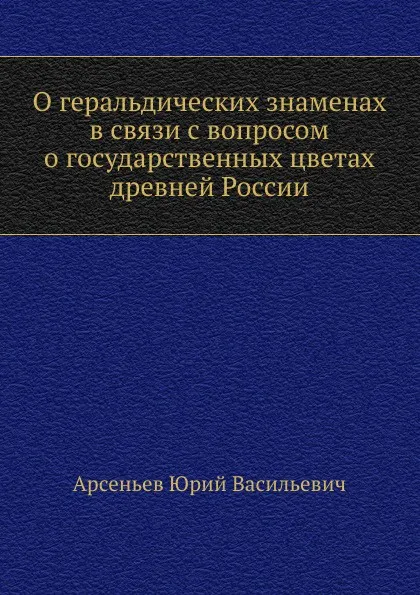 Обложка книги О геральдических знаменах в связи с вопросом о государственных цветах древней России, Ю.В. Арсеньев