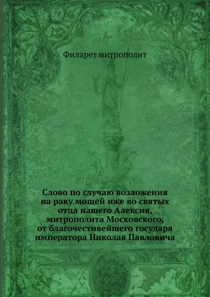 Обложка книги Слово по случаю возложения на раку мощей иже во святых отца нашего Алексия, митрополита Московского, от благочестивейшего государя императора Николая Павловича, Филарет