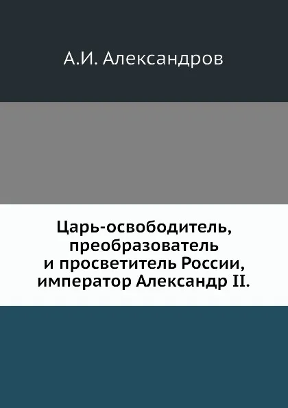 Обложка книги Царь-освободитель, преобразователь и просветитель России, император Александр II, А.И. Александров