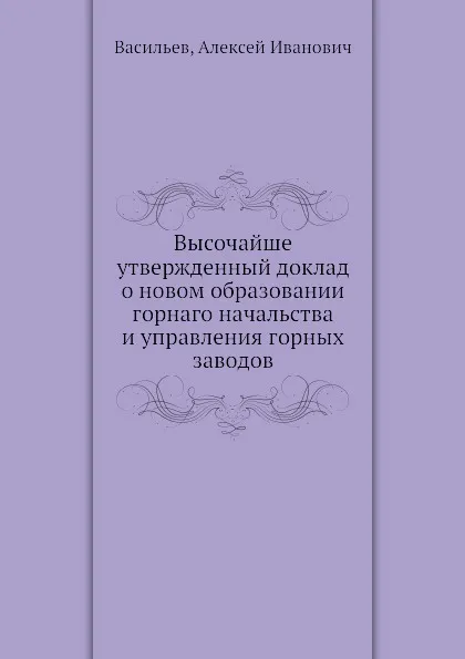 Обложка книги Высочайше утвержденный доклад о новом образовании горнаго начальства и управления горных заводов, А.И. Васильев