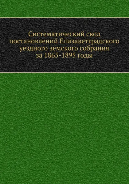 Обложка книги Систематический свод постановлений Елизаветградского уездного земского собрания за 1865-1895 годы, Е.И. Борисов