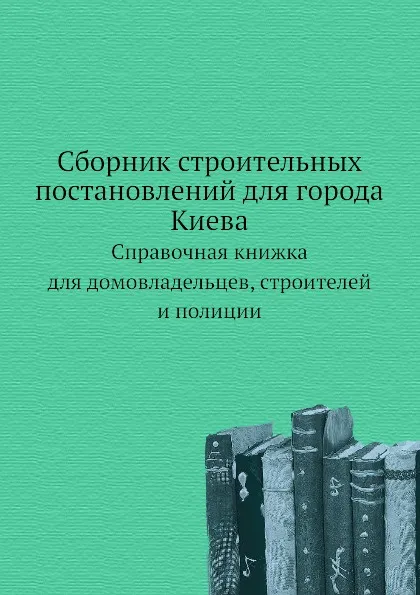 Обложка книги Сборник строительных постановлений для города Киева. Справочная книжка для домовладельцев, строителей и полиции, В.Н. Николаев