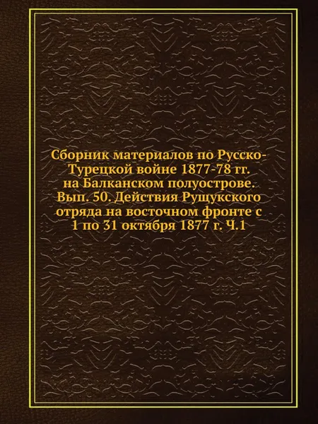 Обложка книги Сборник материалов по Русско-Турецкой войне 1877-78 гг. на Балканском полуострове. Вып. 50. Действия Рущукского отряда на восточном фронте с  1 по 31 октября 1877 г. Ч.1, Коллектив авторов