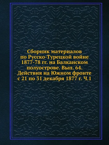 Обложка книги Сборник материалов по Русско-Турецкой войне 1877-78 гг. на Балканском полуострове. Вып. 64. Действия на Южном фронте с 21 по 31 декабря 1877 г. Ч.1, Коллектив авторов