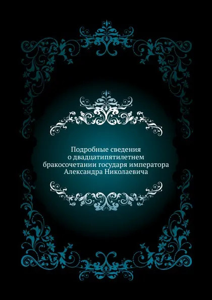 Обложка книги Подробные сведения о двадцатипятилетнем бракосочетании государя императора Александра Николаевича, Коллектив авторов