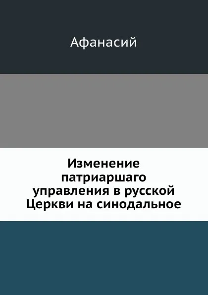 Обложка книги Изменение патриаршаго управления в русской Церкви на синодальное, Афанасий