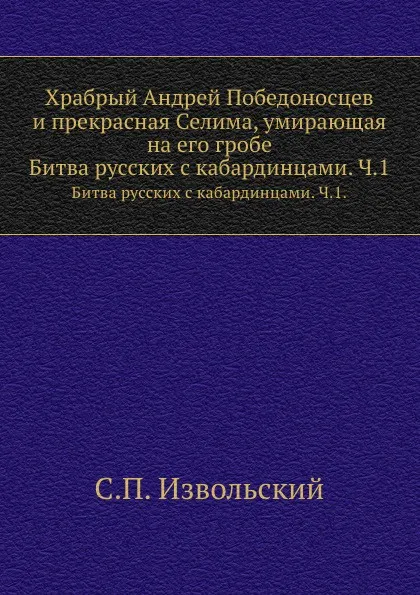 Обложка книги Храбрый Андрей Победоносцев и прекрасная Селима, умирающая на его гробе. Битва русских с кабардинцами. Часть 1., С.П. Извольский