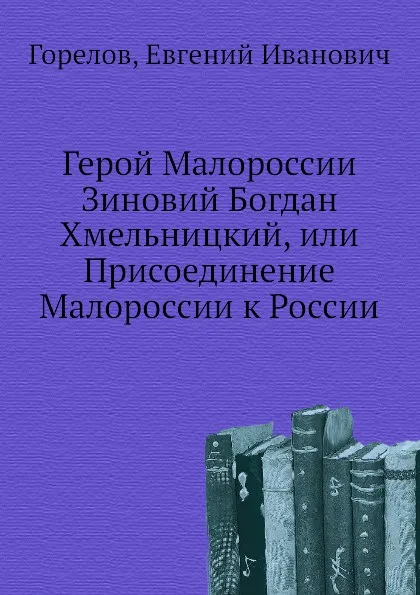 Обложка книги Герой Малороссии Зиновий Богдан Хмельницкий, или Присоединение Малороссии к России, Е.И. Горелов