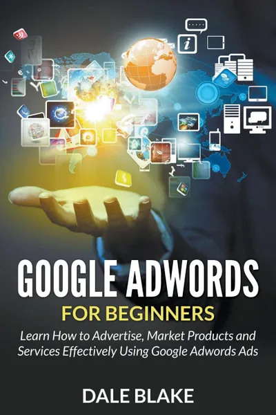 Обложка книги Google Adwords For Beginners. Learn How to Advertise, Market Products and Services Effectively Using Google Adwords Ads, Dale Blake