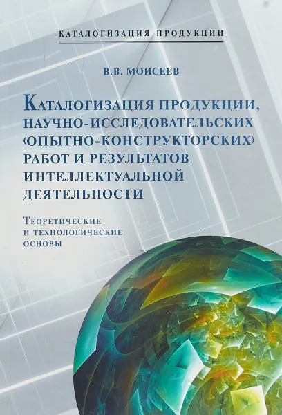 Обложка книги Каталогизация продукции, научно-исследовательских (опытно-конструкторских) работ и результатов интеллектуальной деятельности. Теоретические и технологические основы, В. В. Моисеев