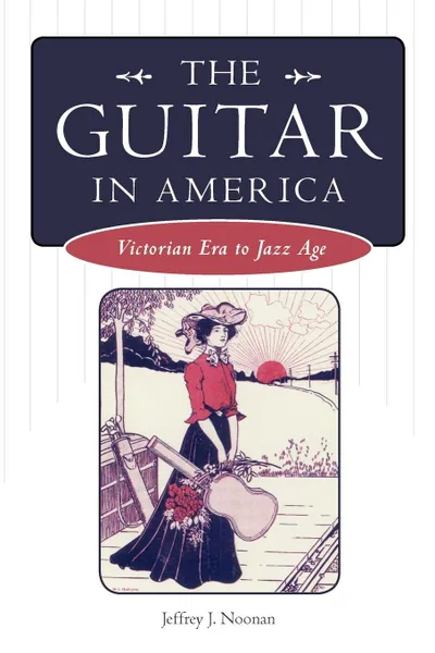 Обложка книги The Guitar in America. Victorian Era to Jazz Age, Jeffrey J. Noonan