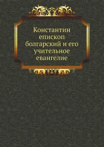 Обложка книги Константин епископ болгарский и его учительное евангелие, Антоний