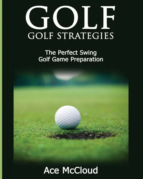 Обложка книги Golf. Golf Strategies: The Perfect Swing: Golf Game Preparation, Ace McCloud