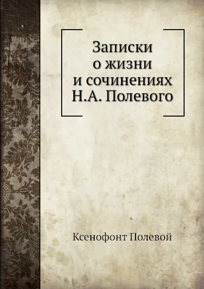 Обложка книги Записки о жизни и сочинениях Н. А. Полевого, Ксенофонт Полевой