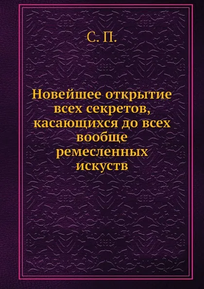 Обложка книги Новейшее открытие всех секретов, касающихся до всех вообще ремесленных искуств, С.П.