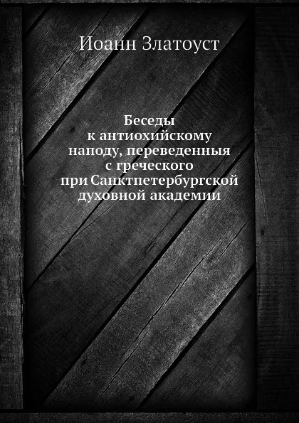 Обложка книги Беседы к антиохийскому наподу, переведенныя с греческого при Санктпетербургской духовной академии, Иоанн Златоуст