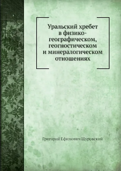 Обложка книги Уральский хребет в физико-географическом, геогностическом и минералогическом отношениях, Г.Е. Щуровский