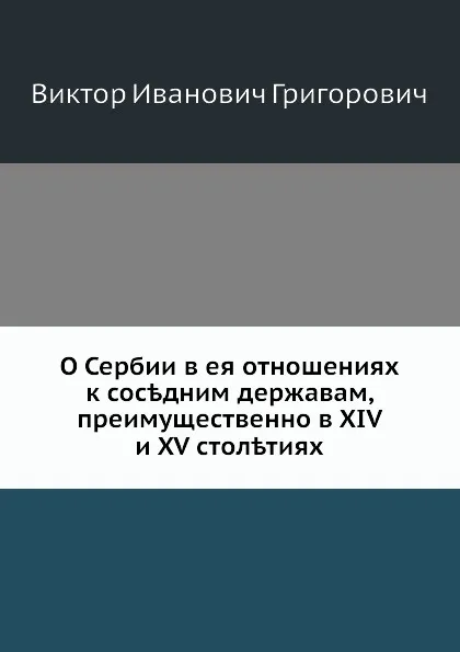 Обложка книги О Сербии в ее отношениях к соседним державам, преимущественно в XIV и XV столетиях, В.И. Григорович