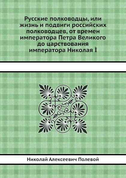 Обложка книги Русские полководцы, или жизнь и подвиги российских полководцев, от времен императора Петра Великого до царствования императора Николая I, Н.А. Полевой