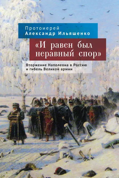 Обложка книги И равен был неравный спор. Вторжение Наполеона в Россию и гибель Великой армии, Протоиерей Александр Ильяшенко