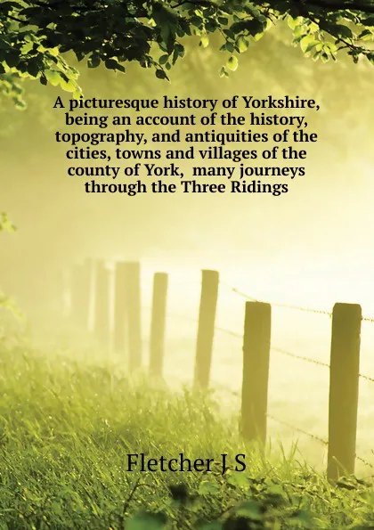 Обложка книги A picturesque history of Yorkshire, being an account of the history, topography, and antiquities of the cities, towns and villages of the county of York,  many journeys through the Three Ridings, Fletcher Joseph Smith