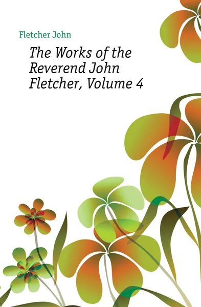 Обложка книги The Works of the Reverend John Fletcher, Volume 4, John Fletcher