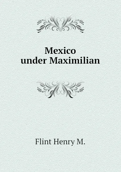 Обложка книги Mexico under Maximilian, Flint Henry M.