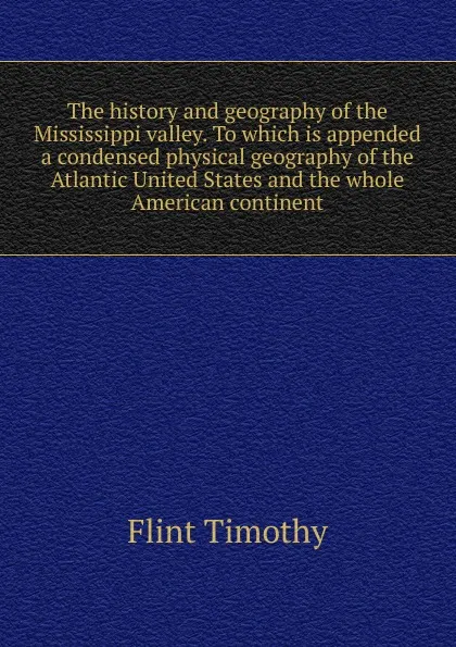 Обложка книги The history and geography of the Mississippi valley. To which is appended a condensed physical geography of the Atlantic United States and the whole American continent, Timothy Flint