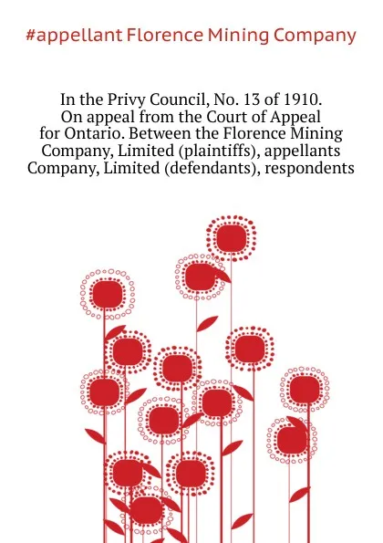 Обложка книги In the Privy Council, No. 13 of 1910. On appeal from the Court of Appeal for Ontario. Between the Florence Mining Company, Limited (plaintiffs), appellants  Company, Limited (defendants), respondents, Florence Mining Company