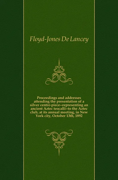 Обложка книги Proceedings and addresses attending the presentation of a silver centre-piece--representing an ancient Aztec teocalli--to the Aztec club, at its annual meeting, in New York city, October 13th, 1892, Floyd-Jones De Lancey