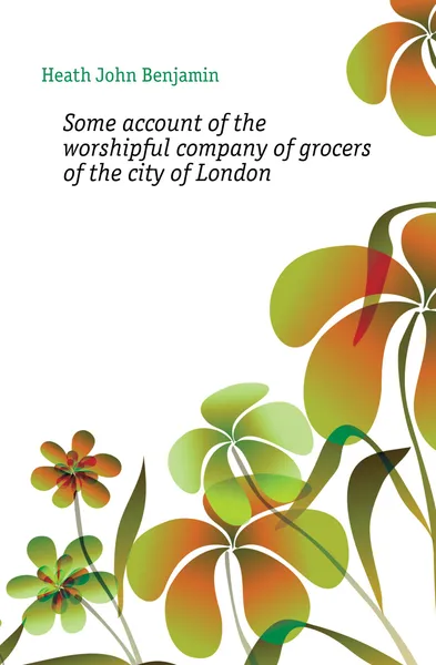 Обложка книги Some account of the worshipful company of grocers of the city of London, Heath John Benjamin