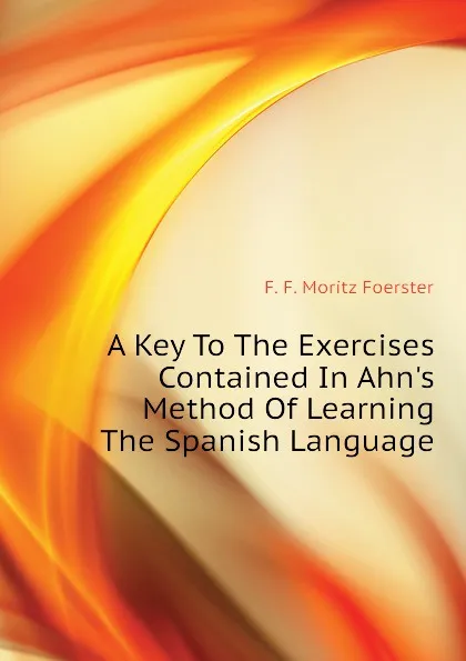 Обложка книги A Key To The Exercises Contained In Ahns Method Of Learning The Spanish Language, F.F. Moritz Foerster