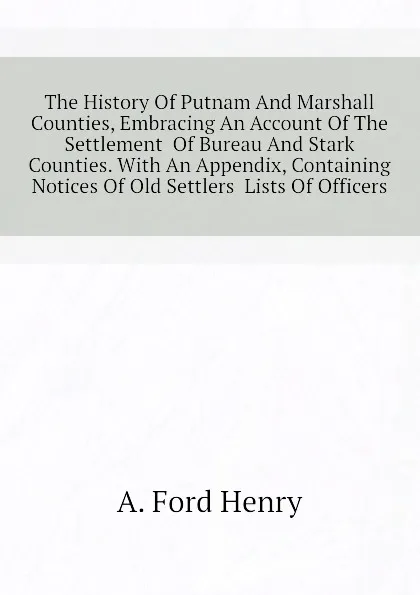 Обложка книги The History Of Putnam And Marshall Counties, Embracing An Account Of The Settlement  Of Bureau And Stark Counties. With An Appendix, Containing Notices Of Old Settlers  Lists Of Officers, A. Ford Henry