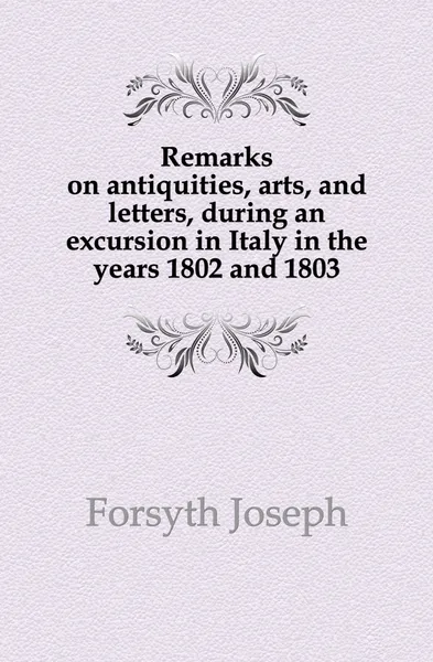 Обложка книги Remarks on antiquities, arts, and letters, during an excursion in Italy in the years 1802 and 1803, Forsyth Joseph