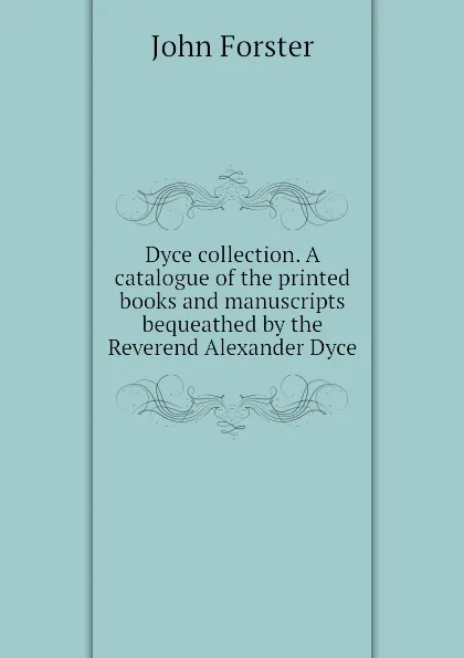Обложка книги Dyce collection. A catalogue of the printed books and manuscripts bequeathed by the Reverend Alexander Dyce, John Forster