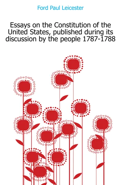 Обложка книги Essays on the Constitution of the United States, published during its discussion by the people 1787-1788, Paul Leicester Ford