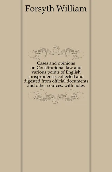 Обложка книги Cases and opinions on Constitutional law and various points of English jurisprudence, collected and digested from official documents and other sources, with notes, William Forsyth