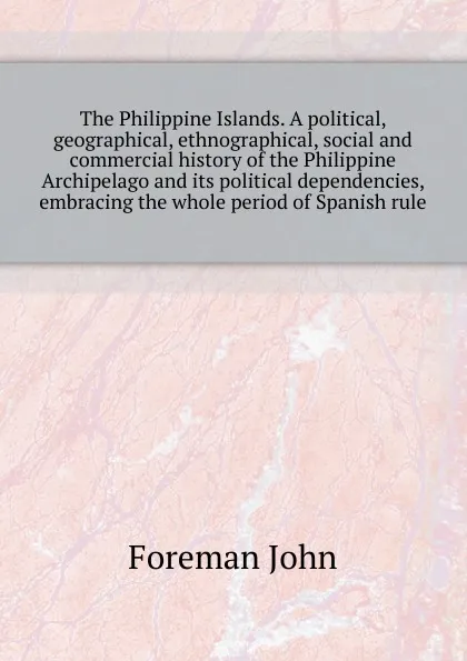 Обложка книги The Philippine Islands. A political, geographical, ethnographical, social and commercial history of the Philippine Archipelago and its political dependencies,  embracing the whole period of Spanish rule, Foreman John