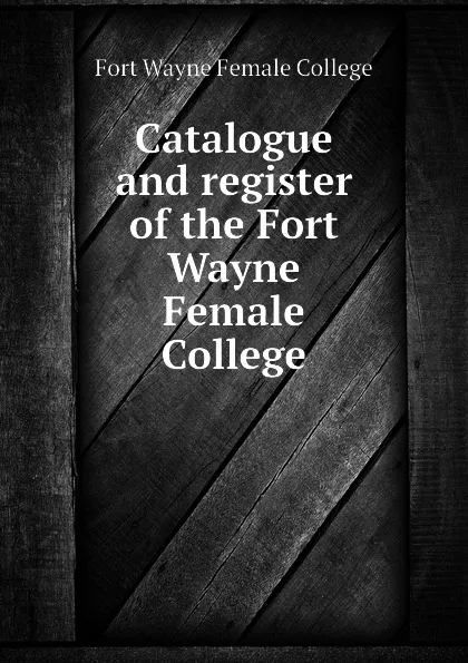 Обложка книги Catalogue and register of the Fort Wayne Female College, Fort Wayne Female College