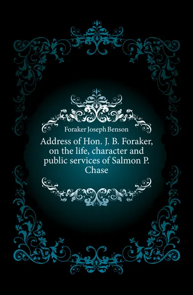 Обложка книги Address of Hon. J. B. Foraker, on the life, character and public services of Salmon P. Chase, Foraker Joseph Benson