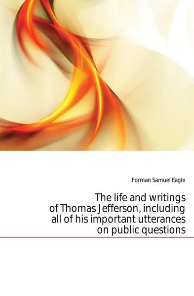 Обложка книги The life and writings of Thomas Jefferson, including all of his important utterances on public questions, Samuel Eagle Forman