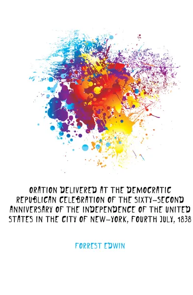 Обложка книги Oration delivered at the Democratic Republican celebration of the sixty-second anniversary of the independence of the United States in the city of New-York, fourth July, 1838, Forrest Edwin